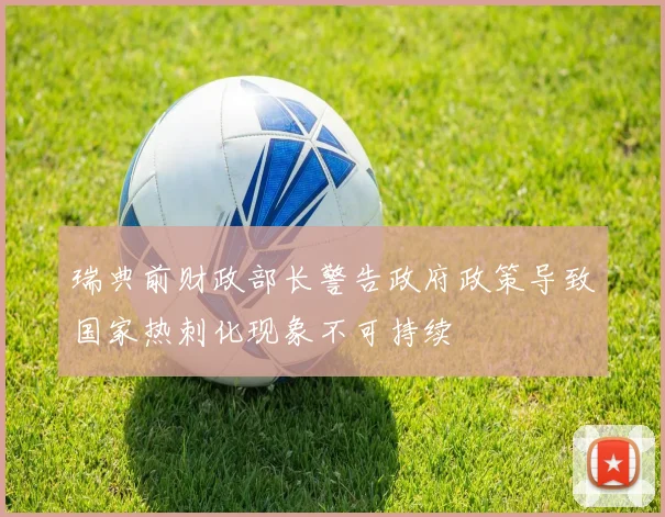 瑞典前财政部长警告政府政策导致国家热刺化现象不可持续