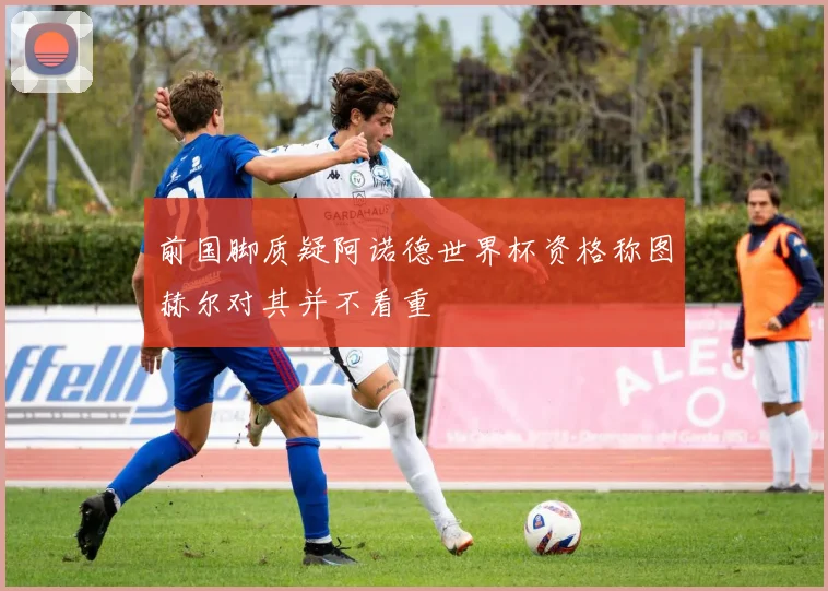 前国脚质疑阿诺德世界杯资格称图赫尔对其并不看重