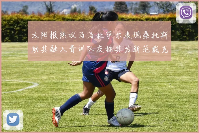 太阳报热议马马杜萨尔表现桑托斯助其融入青训队友称其为新范戴克