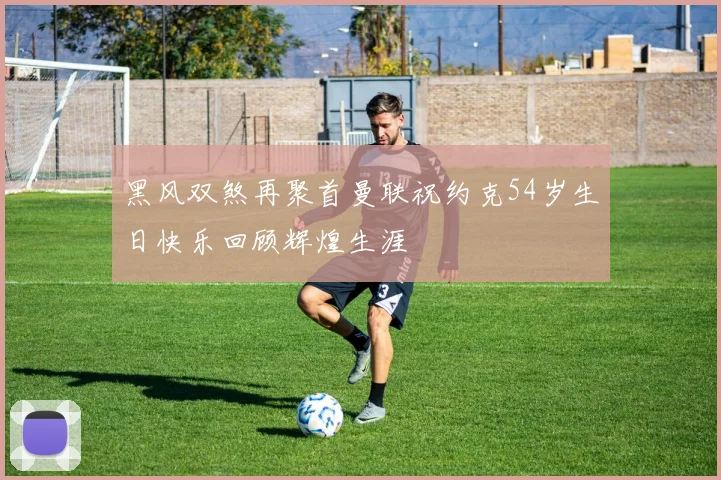 黑风双煞再聚首曼联祝约克54岁生日快乐回顾辉煌生涯