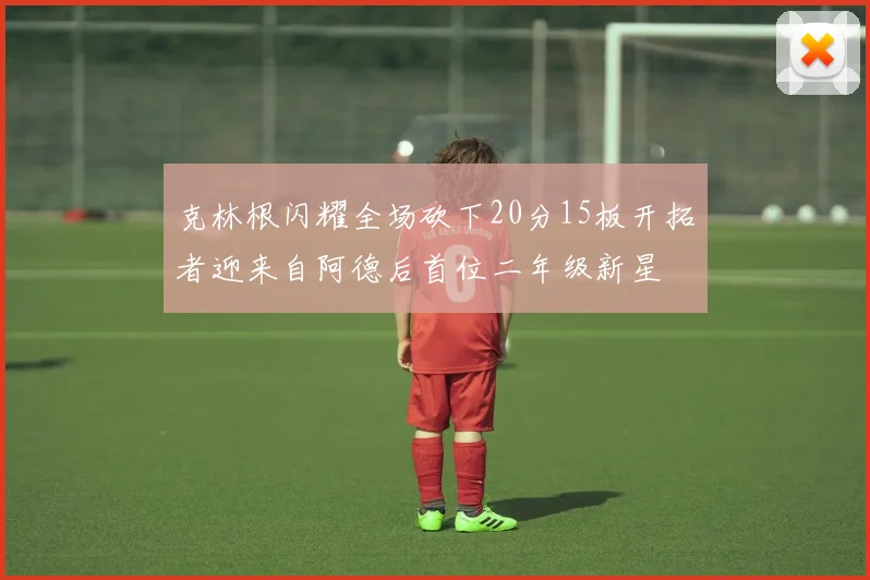 克林根闪耀全场砍下20分15板开拓者迎来自阿德后首位二年级新星