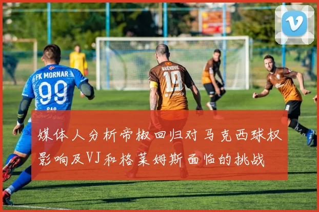 媒体人分析帝椒回归对马克西球权影响及VJ和格莱姆斯面临的挑战