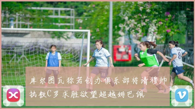 库尔图瓦称若创办俱乐部将请穆帅执教C罗求胜欲望超越姆巴佩