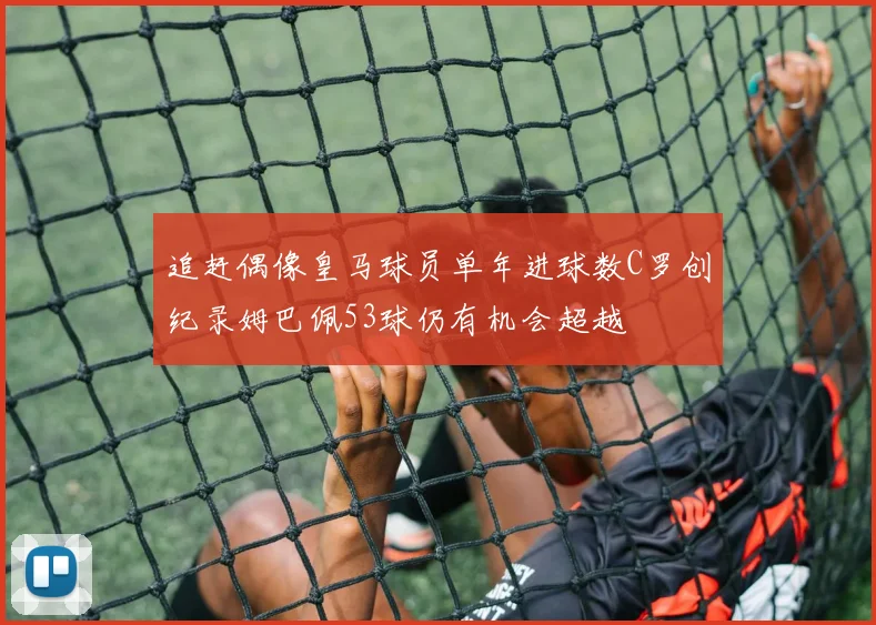 追赶偶像皇马球员单年进球数C罗创纪录姆巴佩53球仍有机会超越