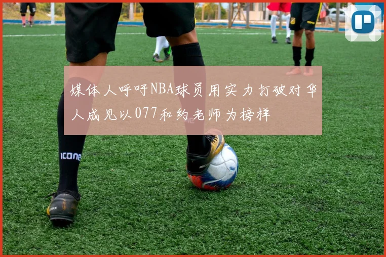 媒体人呼吁NBA球员用实力打破对华人成见以077和约老师为榜样