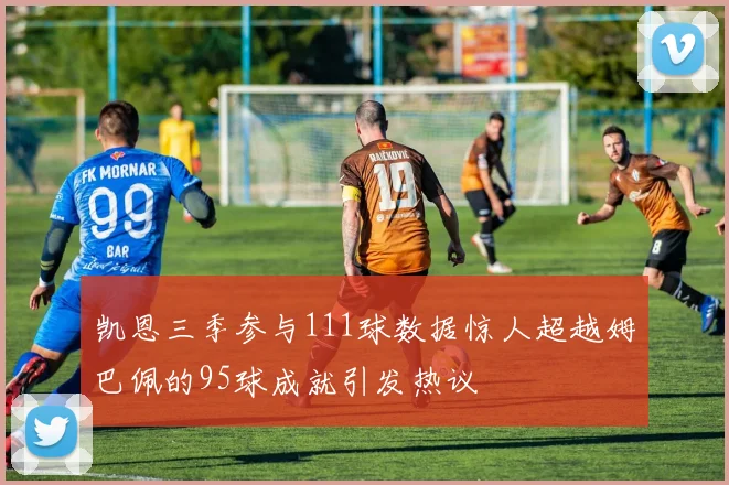凯恩三季参与111球数据惊人超越姆巴佩的95球成就引发热议