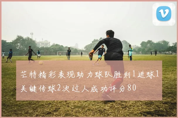 芒特精彩表现助力球队胜利1进球1关键传球2次过人成功评分80