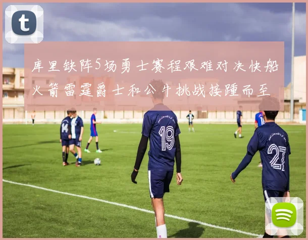 库里缺阵5场勇士赛程艰难对决快船火箭雷霆爵士和公牛挑战接踵而至